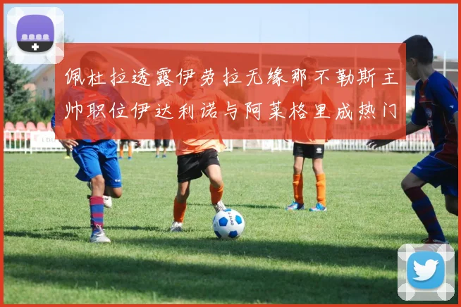 佩杜拉透露伊劳拉无缘那不勒斯主帅职位伊达利诺与阿莱格里成热门候选人