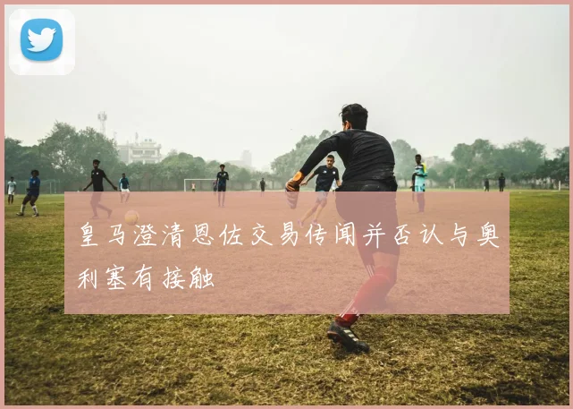 皇马澄清恩佐交易传闻并否认与奥利塞有接触