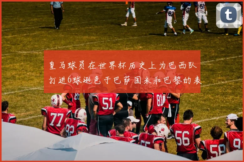 皇马球员在世界杯历史上为巴西队打进6球逊色于巴萨国米和巴黎的表现