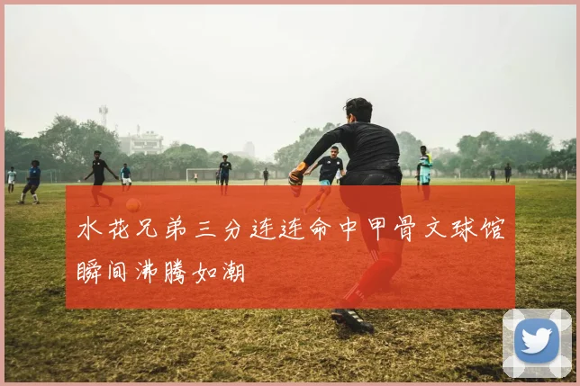 水花兄弟三分连连命中甲骨文球馆瞬间沸腾如潮
