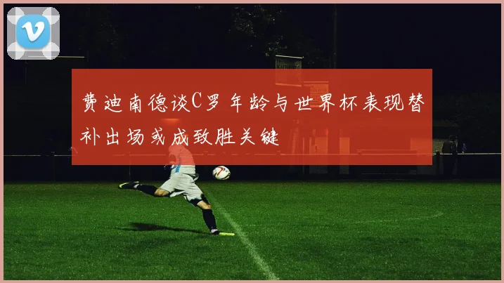 费迪南德谈C罗年龄与世界杯表现替补出场或成致胜关键