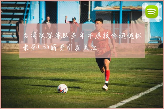 台湾联赛球队多年丰厚报价超越林秉圣CBA薪资引发关注