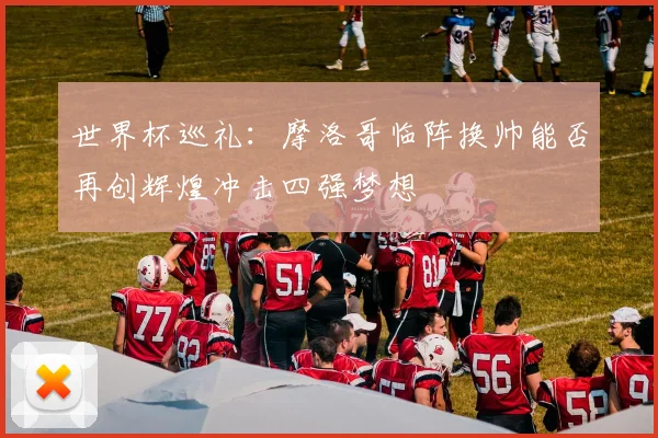 世界杯巡礼：摩洛哥临阵换帅能否再创辉煌冲击四强梦想