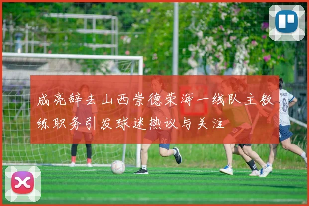 成亮辞去山西崇德荣海一线队主教练职务引发球迷热议与关注