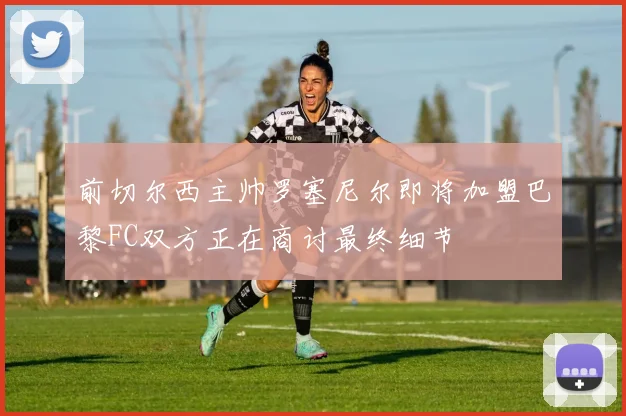 前切尔西主帅罗塞尼尔即将加盟巴黎FC双方正在商讨最终细节