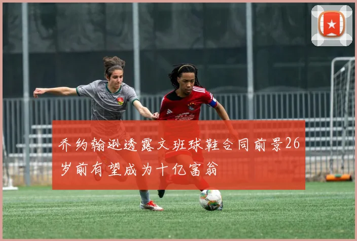 乔约翰逊透露文班球鞋合同前景26岁前有望成为十亿富翁