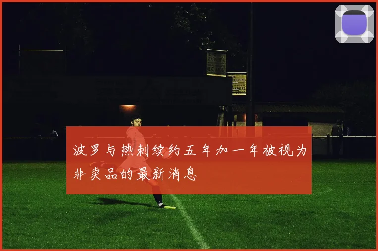波罗与热刺续约五年加一年被视为非卖品的最新消息