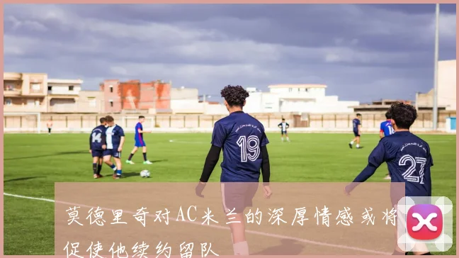 莫德里奇对AC米兰的深厚情感或将促使他续约留队