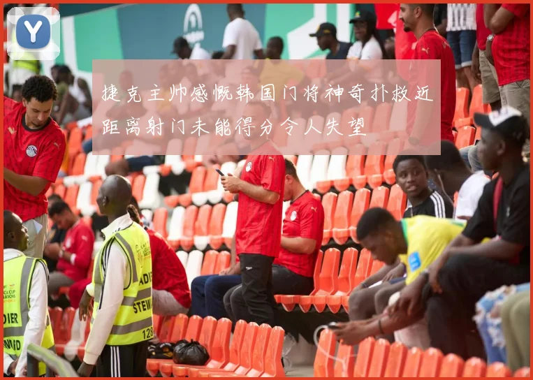 捷克主帅感慨韩国门将神奇扑救近距离射门未能得分令人失望