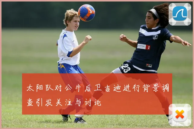 太阳队对公牛后卫吉迪进行背景调查引发关注与讨论