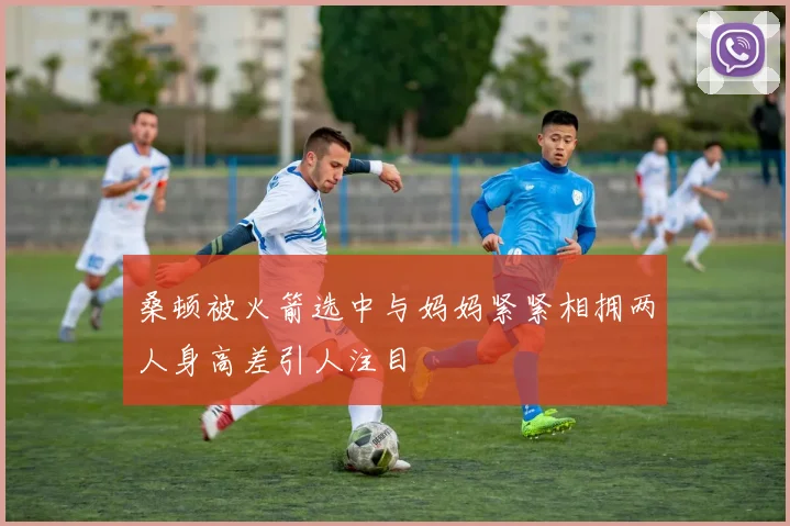 桑顿被火箭选中与妈妈紧紧相拥两人身高差引人注目