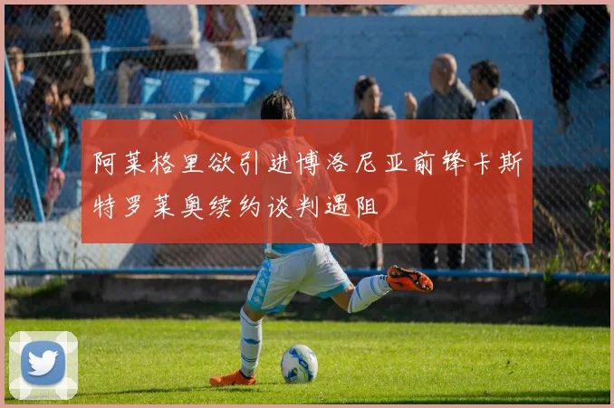阿莱格里欲引进博洛尼亚前锋卡斯特罗莱奥续约谈判遇阻