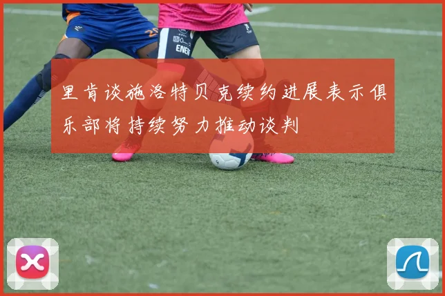 里肯谈施洛特贝克续约进展表示俱乐部将持续努力推动谈判