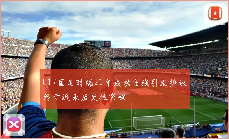 U17国足时隔21年成功出线引发热议终于迎来历史性突破