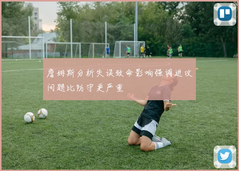 詹姆斯分析失误致命影响强调进攻问题比防守更严重