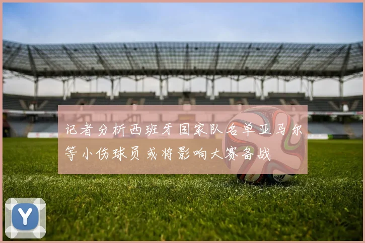 记者分析西班牙国家队名单亚马尔等小伤球员或将影响大赛备战