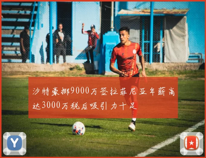 沙特豪掷9000万签拉菲尼亚年薪高达3000万税后吸引力十足