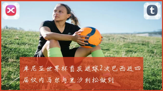 库尼亚世界杯首发进球2次巴西近四届仅内马尔与里沙利松做到