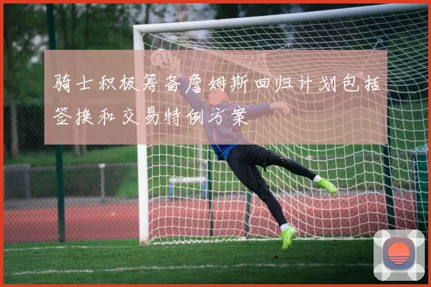 骑士积极筹备詹姆斯回归计划包括签换和交易特例方案