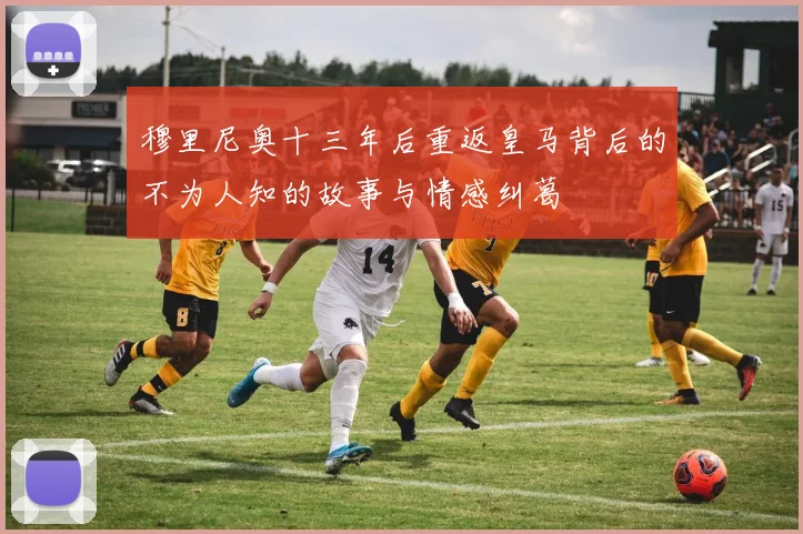 穆里尼奥十三年后重返皇马背后的不为人知的故事与情感纠葛