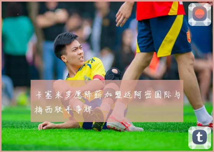 卡塞米罗愿降薪加盟迈阿密国际与梅西联手争辉