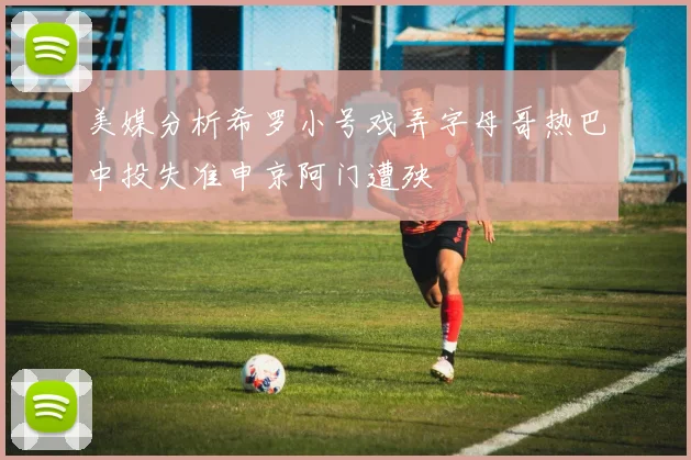美媒分析希罗小号戏弄字母哥热巴中投失准申京阿门遭殃
