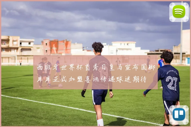 西班牙世界杯首秀日皇马宣布国脚库库正式加盟喜讯传递球迷期待